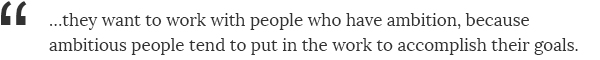 ...they want to work with people who have ambition, because ambitious people tend to put in the work to accomplish their goals.