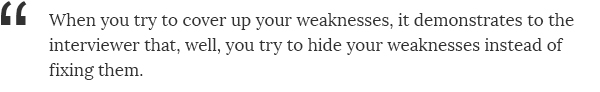 When you try to cover up your weaknesses, it demonstrates to the interviewer that, well, you try to hide your weaknesses instead of fixing them.