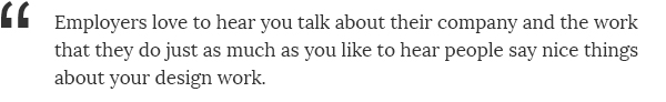 Employers love to hear you talk about their company and the work that they do just as much as you like to hear people say nice things about your design work.