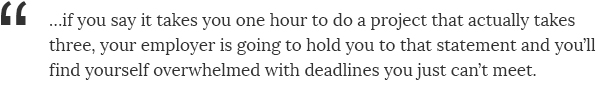 ...if you say it takes you one hour to do a project that actually takes three, your employer is going to hold you to that statement and you'll find yourself overwhelmed with deadlines you just can't meet.