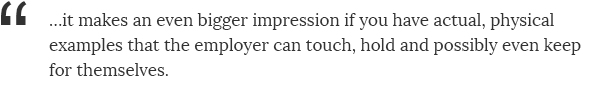 ...it makes an even bigger impression if you have actual, physical examples that the employer can touch, hold and possibly even keep for themselves.