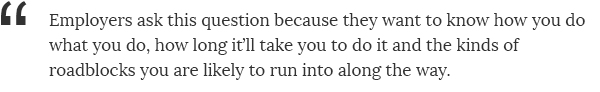 Employers ask this question because they want to know how you do what you do, how long it'll take you to do it and the kinds of roadblocks you are likely to run into along the way.