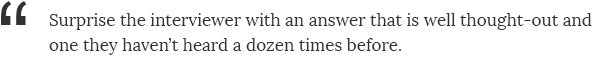 Surprise the interviewer with an answer that is well thought-out and one they haven't heard a dozen times before.